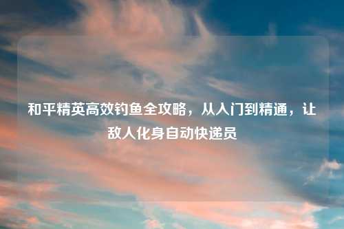和平精英高效钓鱼全攻略，从入门到精通，让敌人化身自动快递员
