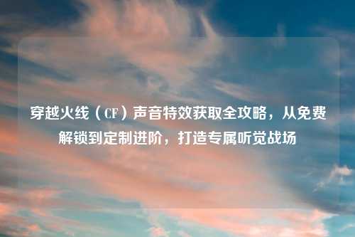 穿越火线（CF）声音特效获取全攻略，从免费解锁到定制进阶，打造专属听觉战场