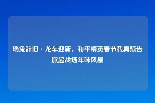 瑞兔辞旧·龙车迎新，和平精英春节载具预告掀起战场年味风暴