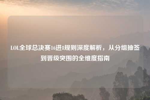LOL全球总决赛16进8规则深度解析，从分组抽签到晋级突围的全维度指南