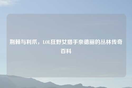 荆棘与利爪，LOL狂野女猎手奈德丽的丛林传奇百科