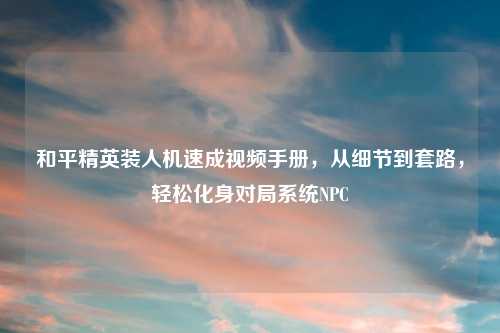 和平精英装人机速成视频手册，从细节到套路，轻松化身对局系统NPC