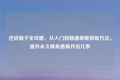 逆战箱子全攻略，从入门到精通掌握获取 *** ，提升永久稀有道具开出几率