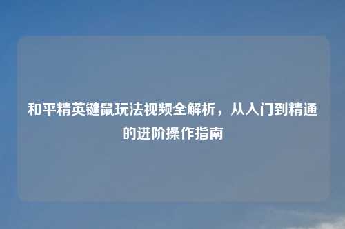 和平精英键鼠玩法视频全解析，从入门到精通的进阶操作指南