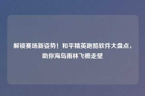 解锁赛场新姿势！和平精英跑酷软件大盘点，助你海岛雨林飞檐走壁