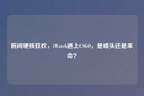 腕间硬核狂欢，iWatch遇上CSGO，是噱头还是革命？