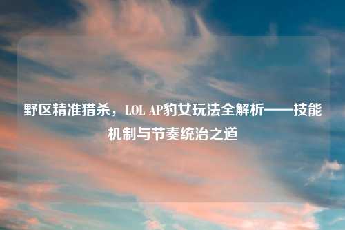 野区精准猎杀，LOL AP豹女玩法全解析——技能机制与节奏统治之道