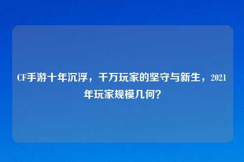 CF手游十年沉浮，千万玩家的坚守与新生，2021年玩家规模几何？