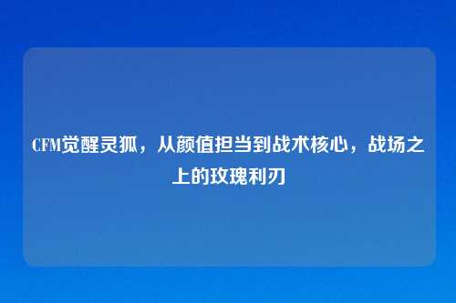 CFM觉醒灵狐，从颜值担当到战术核心，战场之上的玫瑰利刃