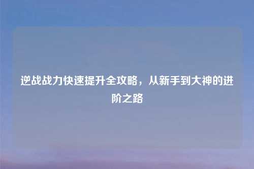 逆战战力快速提升全攻略，从新手到大神的进阶之路