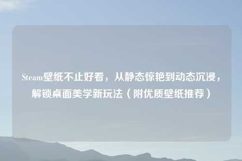 Steam壁纸不止好看，从静态惊艳到动态沉浸，解锁桌面美学新玩法（附优质壁纸推荐）