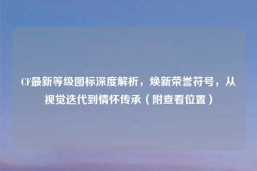 CF最新等级图标深度解析，焕新荣誉符号，从视觉迭代到情怀传承（附查看位置）