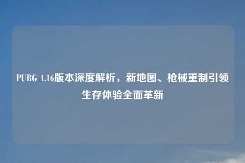 PUBG 1.16版本深度解析，新地图、枪械重制引领生存体验全面革新