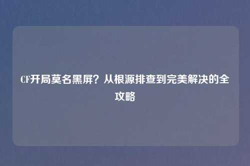 CF开局莫名黑屏？从根源排查到完美解决的全攻略