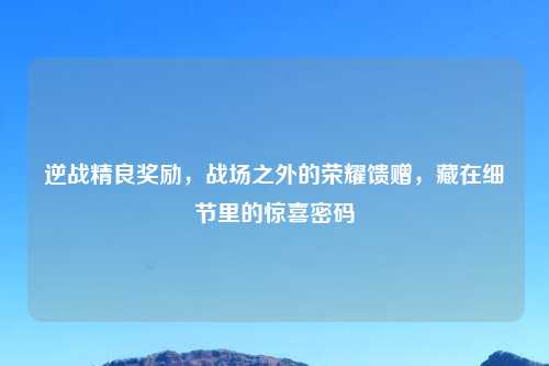 逆战精良奖励，战场之外的荣耀馈赠，藏在细节里的惊喜密码