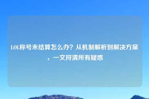LOL称号未结算怎么办？从机制解析到解决方案，一文捋清所有疑惑
