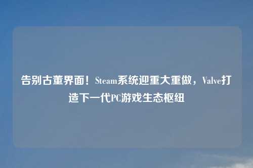 告别古董界面！Steam系统迎重大重做，Valve打造下一代PC游戏生态枢纽
