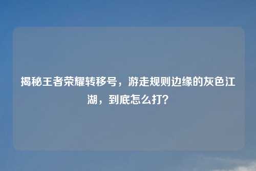 揭秘王者荣耀转移号，游走规则边缘的灰色江湖，到底怎么打？