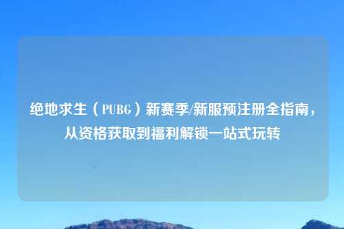 绝地求生（PUBG）新赛季/新服预注册全指南，从资格获取到福利解锁一站式玩转
