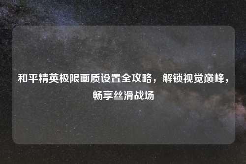 和平精英极限画质设置全攻略，解锁视觉巅峰，畅享丝滑战场