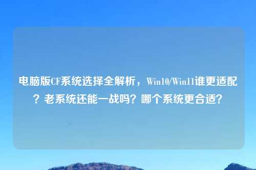 电脑版CF系统选择全解析，Win10/Win11谁更适配？老系统还能一战吗？哪个系统更合适？