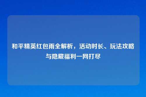 和平精英红包雨全解析，活动时长、玩法攻略与隐藏福利一网打尽