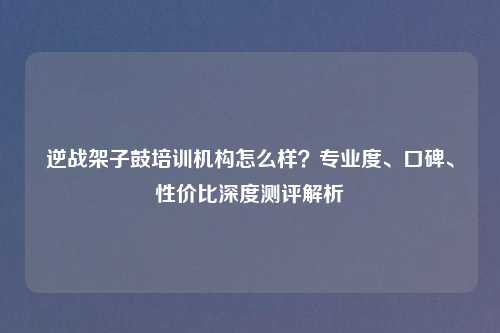 逆战架子鼓培训机构怎么样？专业度、口碑、性价比深度测评解析