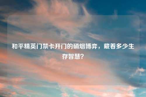 和平精英门禁卡开门的硝烟博弈，藏着多少生存智慧？