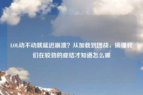 LOL动不动就延迟崩溃？从加载到团战，搞懂我们在较劲的症结才知道怎么破