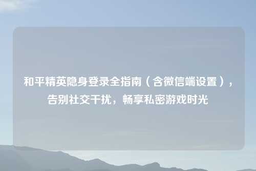 和平精英隐身登录全指南（含微信端设置），告别社交干扰，畅享私密游戏时光