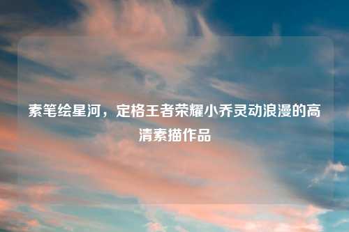 素笔绘星河，定格王者荣耀小乔灵动浪漫的高清素描作品