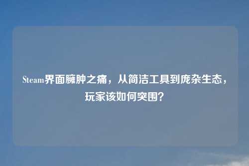 Steam界面臃肿之痛，从简洁工具到庞杂生态，玩家该如何突围？
