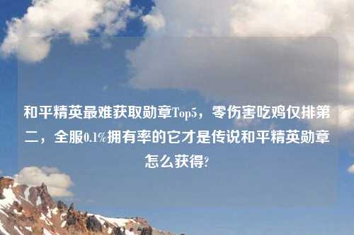 和平精英最难获取勋章Top5，零伤害吃鸡仅排第二，全服0.1%拥有率的它才是传说和平精英勋章怎么获得?