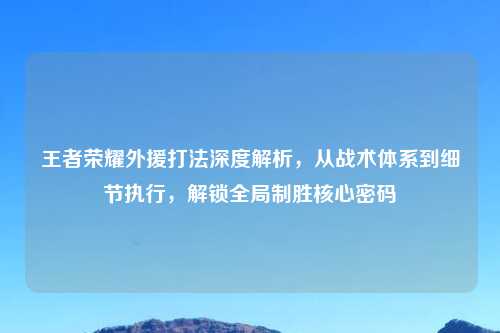 王者荣耀外援打法深度解析，从战术体系到细节执行，解锁全局制胜核心密码