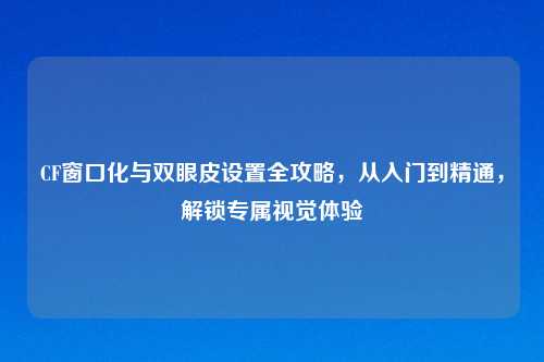 CF窗口化与双眼皮设置全攻略，从入门到精通，解锁专属视觉体验