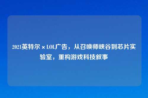 2021英特尔×LOL广告，从召唤师峡谷到芯片实验室，重构游戏科技叙事