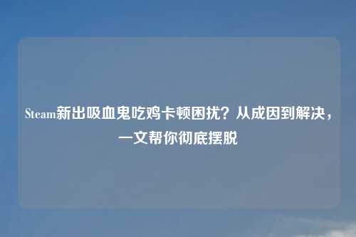 Steam新出吸血鬼吃鸡卡顿困扰？从成因到解决，一文帮你彻底摆脱