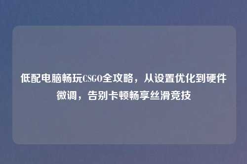 低配电脑畅玩CSGO全攻略，从设置优化到硬件微调，告别卡顿畅享丝滑竞技