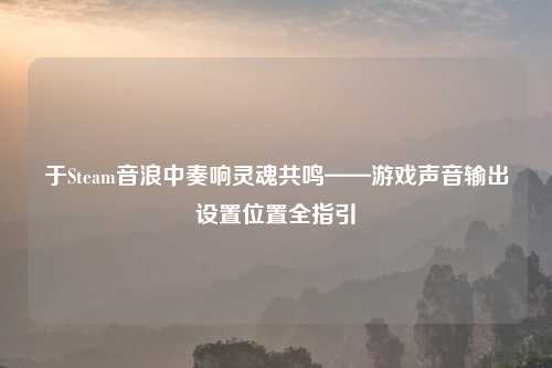 于Steam音浪中奏响灵魂共鸣——游戏声音输出设置位置全指引