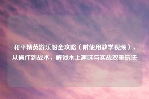 和平精英游乐船全攻略（附使用教学视频），从操作到战术，解锁水上趣味与实战双重玩法