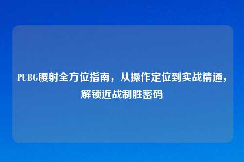 PUBG腰射全方位指南，从操作定位到实战精通，解锁近战制胜密码