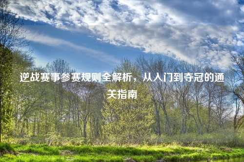 逆战赛事参赛规则全解析，从入门到夺冠的通关指南