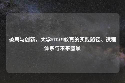 破局与创新，大学STEAM教育的实践路径、课程体系与未来图景