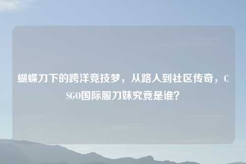 蝴蝶刀下的跨洋竞技梦，从路人到社区传奇，CSGO国际服刀妹究竟是谁？