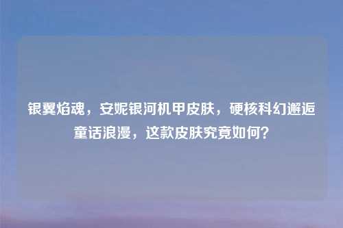 银翼焰魂，安妮银河机甲皮肤，硬核科幻邂逅童话浪漫，这款皮肤究竟如何？