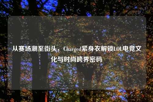 从赛场潮至街头，Charged紧身衣解锁LOL电竞文化与时尚跨界密码