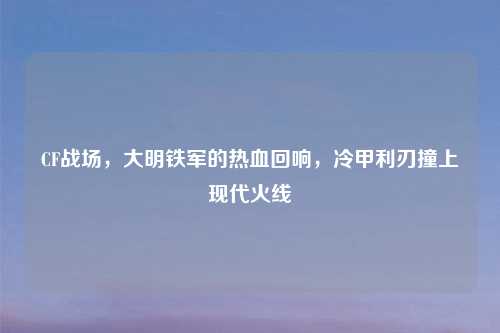 CF战场，大明铁军的热血回响，冷甲利刃撞上现代火线