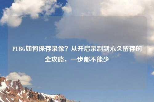 PUBG如何保存录像？从开启录制到永久留存的全攻略，一步都不能少