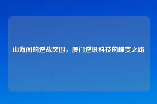 山海间的逆战突围，厦门逆讯科技的蝶变之路
