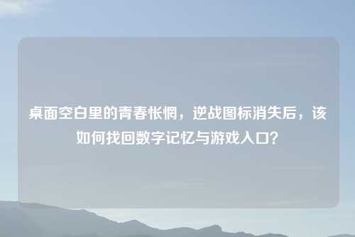 桌面空白里的青春怅惘，逆战图标消失后，该如何找回数字记忆与游戏入口？